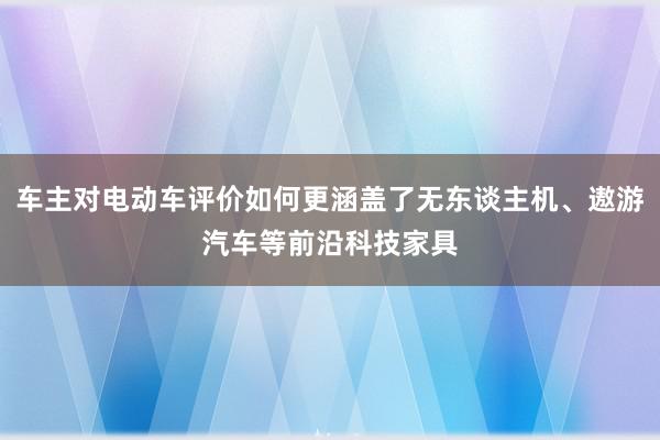 车主对电动车评价如何更涵盖了无东谈主机、遨游汽车等前沿科技家具