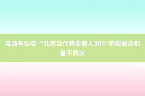 电动车动态“‘北京当代将要裁人30%’的报说念都备不属实