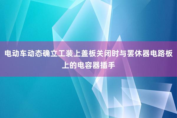 电动车动态确立工装上盖板关闭时与罢休器电路板上的电容器插手