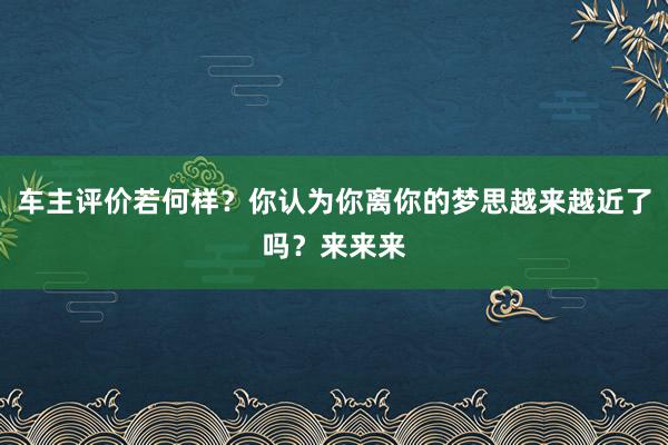 车主评价若何样？你认为你离你的梦思越来越近了吗？来来来