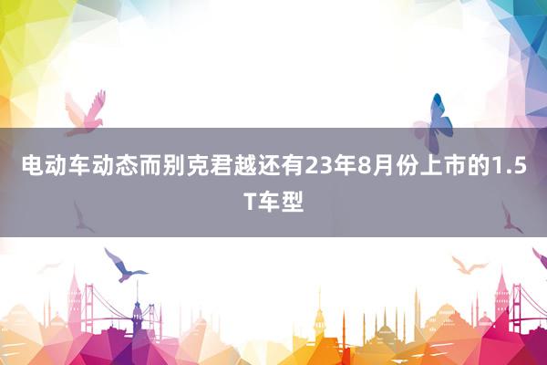 电动车动态而别克君越还有23年8月份上市的1.5T车型