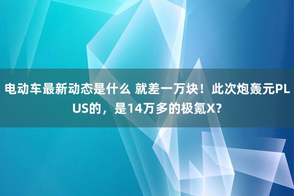 电动车最新动态是什么 就差一万块！此次炮轰元PLUS的，是14万多的极氪X？