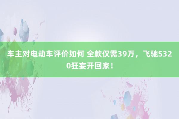 车主对电动车评价如何 全款仅需39万，飞驰S320狂妄开回家！