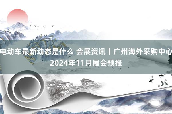 电动车最新动态是什么 会展资讯丨广州海外采购中心2024年11月展会预报