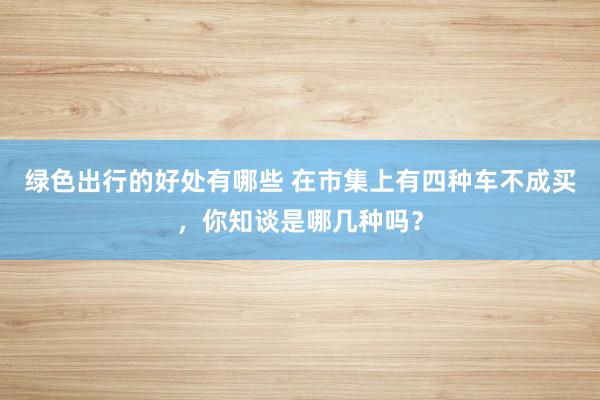 绿色出行的好处有哪些 在市集上有四种车不成买，你知谈是哪几种吗？