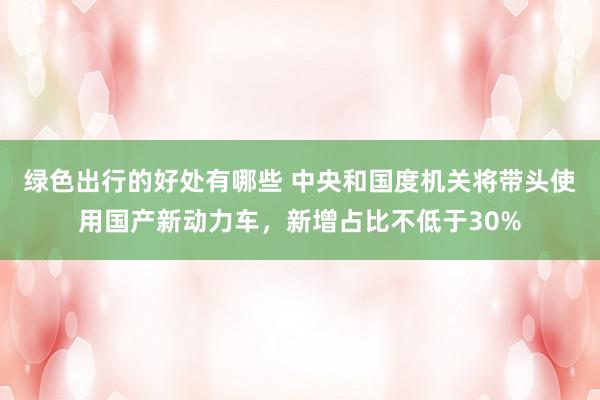 绿色出行的好处有哪些 中央和国度机关将带头使用国产新动力车，新增占比不低于30%