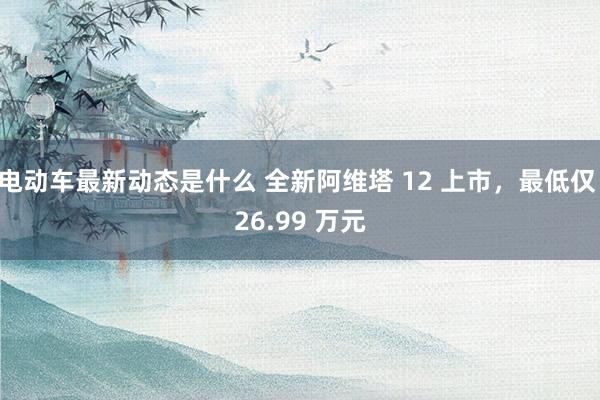 电动车最新动态是什么 全新阿维塔 12 上市，最低仅 26.99 万元