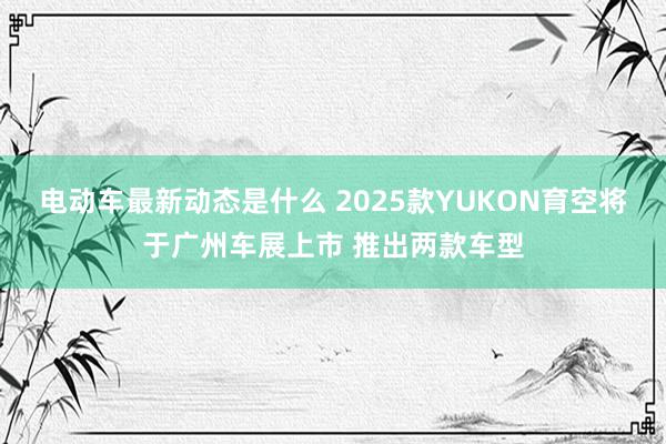 电动车最新动态是什么 2025款YUKON育空将于广州车展上市 推出两款车型