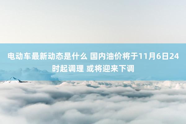 电动车最新动态是什么 国内油价将于11月6日24时起调理 或将迎来下调