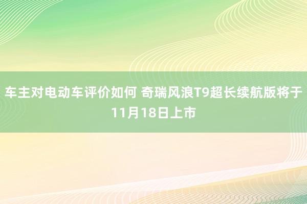 车主对电动车评价如何 奇瑞风浪T9超长续航版将于11月18日上市