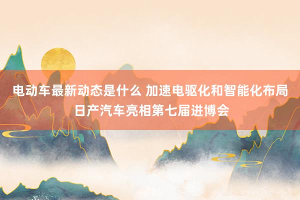 电动车最新动态是什么 加速电驱化和智能化布局 日产汽车亮相第七届进博会