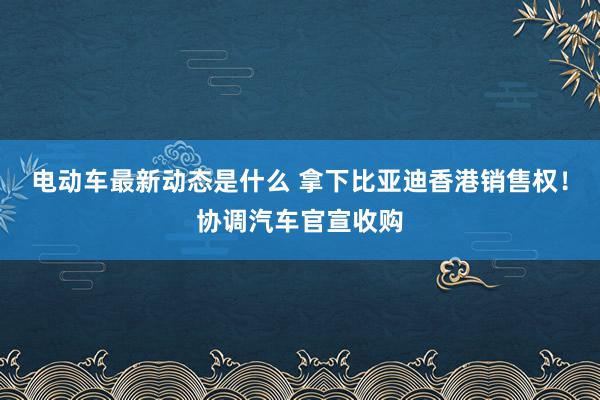 电动车最新动态是什么 拿下比亚迪香港销售权！协调汽车官宣收购