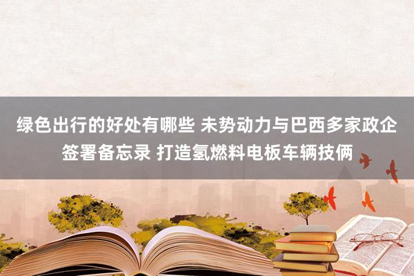 绿色出行的好处有哪些 未势动力与巴西多家政企签署备忘录 打造氢燃料电板车辆技俩