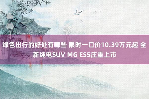 绿色出行的好处有哪些 限时一口价10.39万元起 全新纯电SUV MG ES5庄重上市