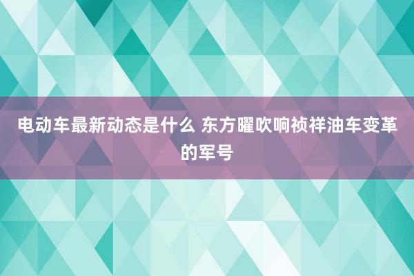 电动车最新动态是什么 东方曜吹响祯祥油车变革的军号