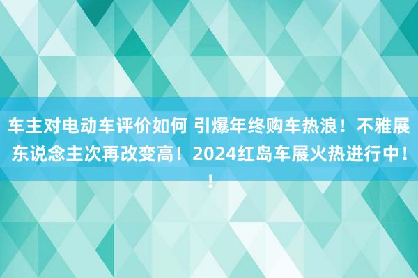 车主对电动车评价如何 引爆年终购车热浪！不雅展东说念主次再改变高！2024红岛车展火热进行中！