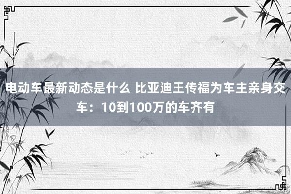 电动车最新动态是什么 比亚迪王传福为车主亲身交车：10到100万的车齐有