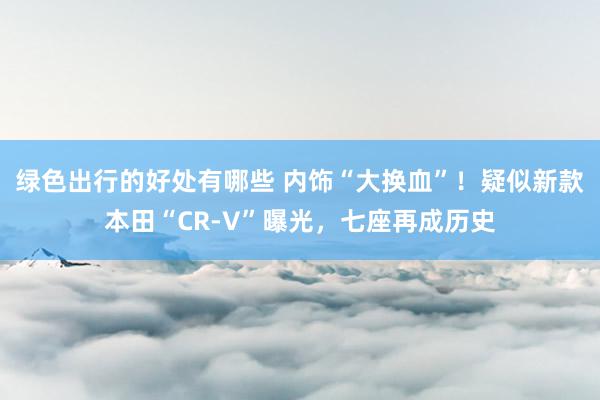 绿色出行的好处有哪些 内饰“大换血”！疑似新款本田“CR-V”曝光，七座再成历史