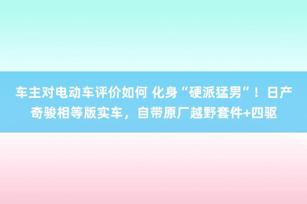 车主对电动车评价如何 化身“硬派猛男”！日产奇骏相等版实车，自带原厂越野套件+四驱