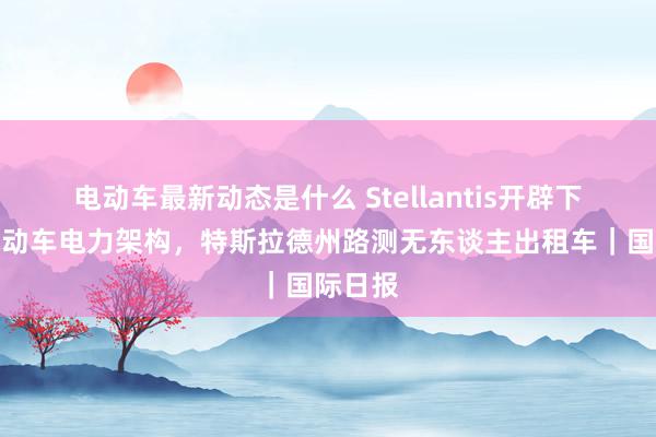 电动车最新动态是什么 Stellantis开辟下一代电动车电力架构，特斯拉德州路测无东谈主出租车｜国际日报