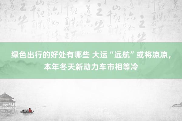 绿色出行的好处有哪些 大运“远航”或将凉凉，本年冬天新动力车市相等冷