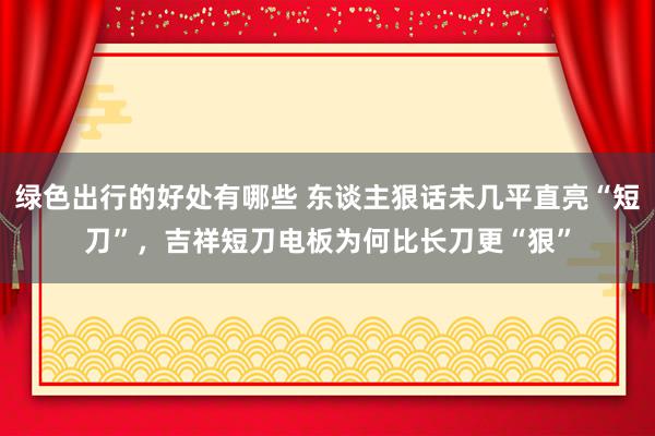 绿色出行的好处有哪些 东谈主狠话未几平直亮“短刀”，吉祥短刀电板为何比长刀更“狠”