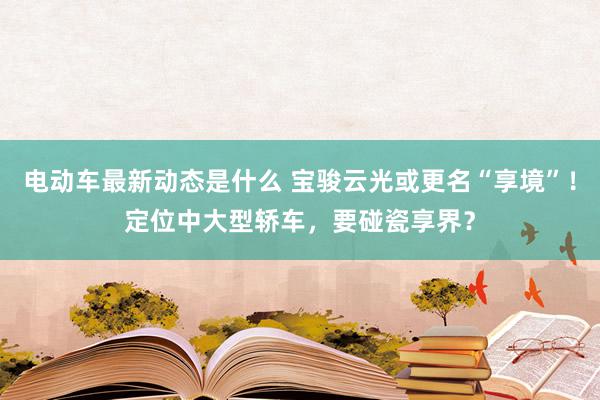 电动车最新动态是什么 宝骏云光或更名“享境”！定位中大型轿车，要碰瓷享界？