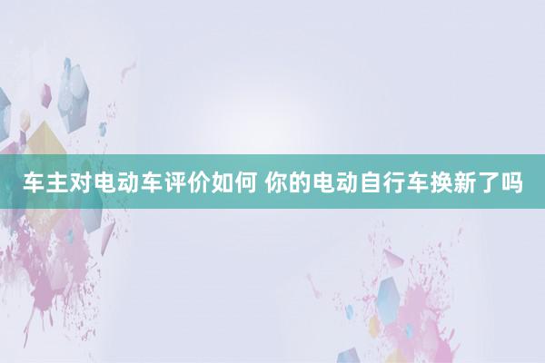 车主对电动车评价如何 你的电动自行车换新了吗