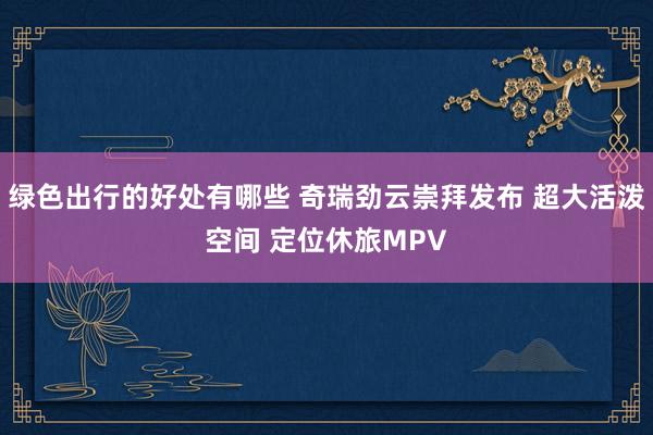 绿色出行的好处有哪些 奇瑞劲云崇拜发布 超大活泼空间 定位休旅MPV