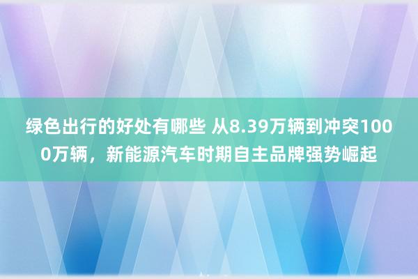 绿色出行的好处有哪些 从8.39万辆到冲突1000万辆，新能源汽车时期自主品牌强势崛起