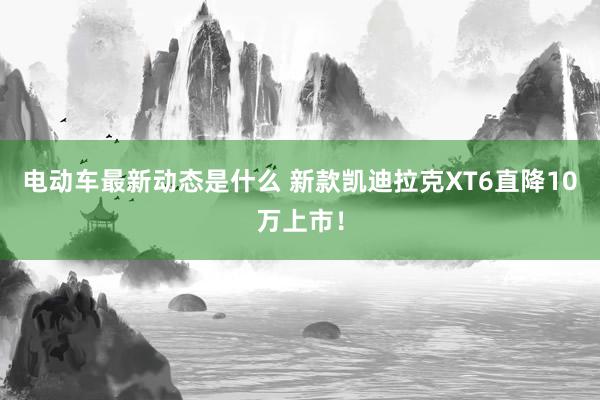 电动车最新动态是什么 新款凯迪拉克XT6直降10万上市！