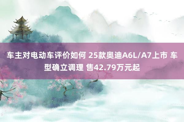 车主对电动车评价如何 25款奥迪A6L/A7上市 车型确立调理 售42.79万元起