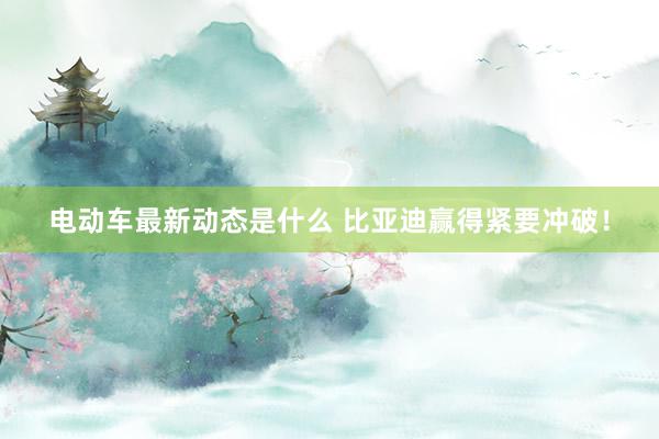 电动车最新动态是什么 比亚迪赢得紧要冲破！