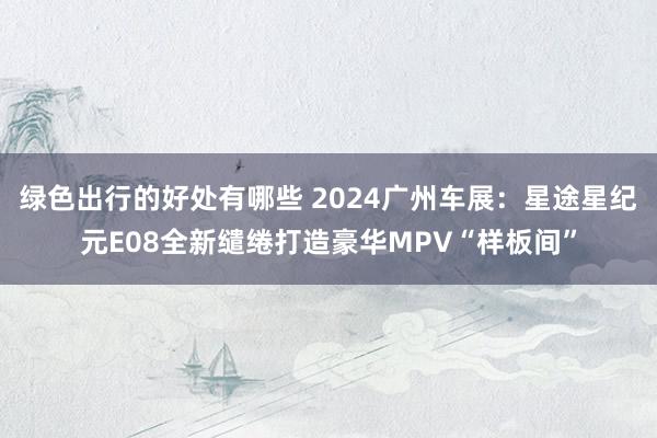 绿色出行的好处有哪些 2024广州车展：星途星纪元E08全新缱绻打造豪华MPV“样板间”