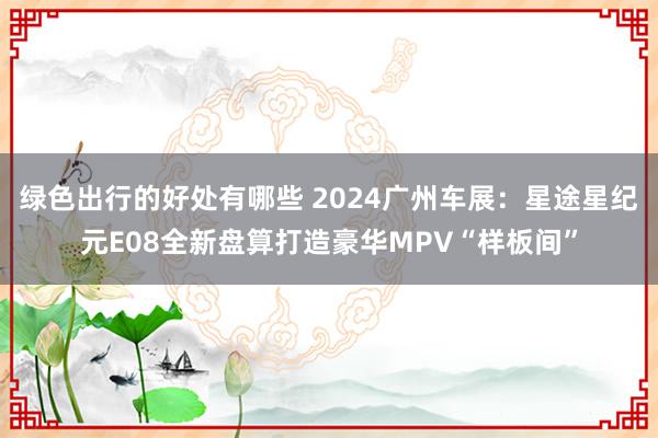 绿色出行的好处有哪些 2024广州车展：星途星纪元E08全新盘算打造豪华MPV“样板间”