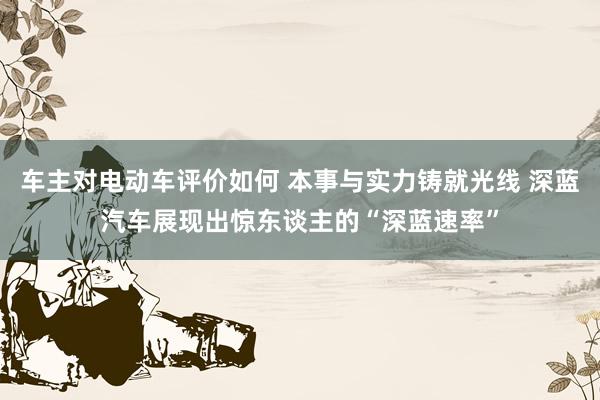 车主对电动车评价如何 本事与实力铸就光线 深蓝汽车展现出惊东谈主的“深蓝速率”