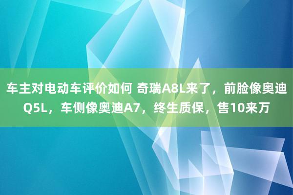 车主对电动车评价如何 奇瑞A8L来了，前脸像奥迪Q5L，车侧像奥迪A7，终生质保，售10来万