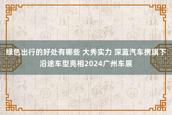 绿色出行的好处有哪些 大秀实力 深蓝汽车携旗下沿途车型亮相2024广州车展