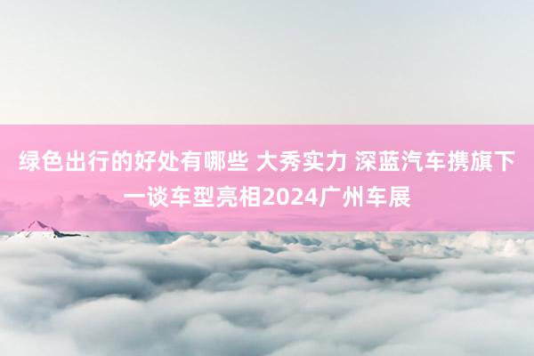 绿色出行的好处有哪些 大秀实力 深蓝汽车携旗下一谈车型亮相2024广州车展