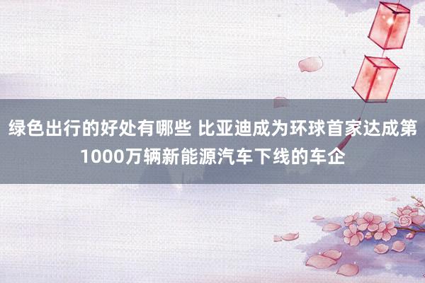 绿色出行的好处有哪些 比亚迪成为环球首家达成第1000万辆新能源汽车下线的车企