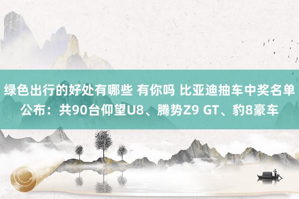 绿色出行的好处有哪些 有你吗 比亚迪抽车中奖名单公布：共90台仰望U8、腾势Z9 GT、豹8豪车