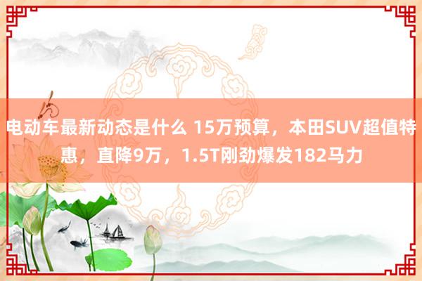 电动车最新动态是什么 15万预算，本田SUV超值特惠，直降9万，1.5T刚劲爆发182马力