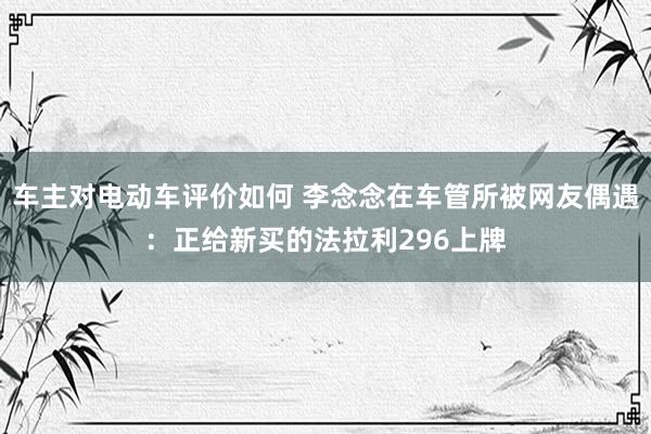 车主对电动车评价如何 李念念在车管所被网友偶遇：正给新买的法拉利296上牌