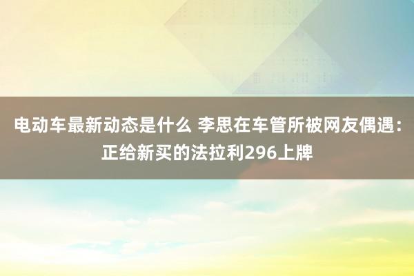 电动车最新动态是什么 李思在车管所被网友偶遇：正给新买的法拉利296上牌