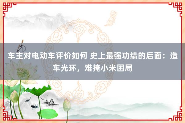 车主对电动车评价如何 史上最强功绩的后面：造车光环，难掩小米困局