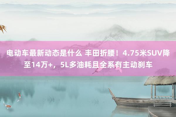 电动车最新动态是什么 丰田折腰！4.75米SUV降至14万+，5L多油耗且全系有主动刹车