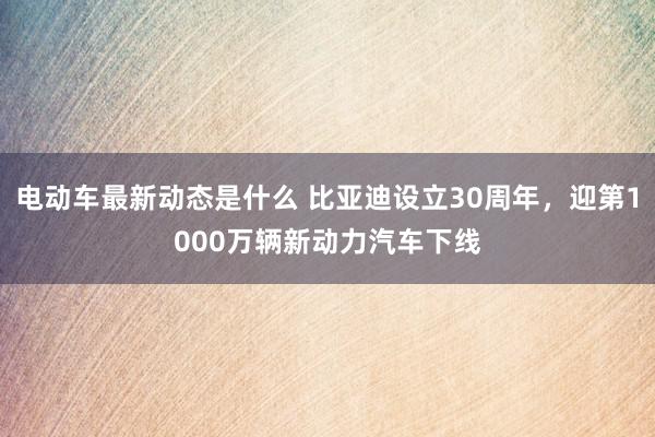 电动车最新动态是什么 比亚迪设立30周年，迎第1000万辆新动力汽车下线