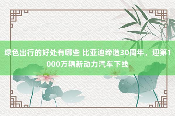 绿色出行的好处有哪些 比亚迪缔造30周年，迎第1000万辆新动力汽车下线