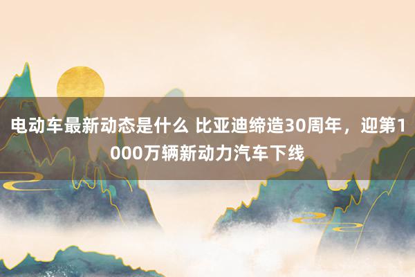 电动车最新动态是什么 比亚迪缔造30周年，迎第1000万辆新动力汽车下线