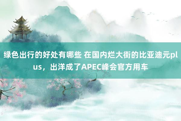 绿色出行的好处有哪些 在国内烂大街的比亚迪元plus，出洋成了APEC峰会官方用车